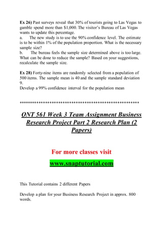 Ex 26) Past surveys reveal that 30% of tourists going to Las Vegas to
gamble spend more than $1,000. The visitor’s Bureau of Las Vegas
wants to update this percentage.
a. The new study is to use the 90% confidence level. The estimate
is to be within 1% of the population proportion. What is the necessary
sample size?
b. The bureau feels the sample size determined above is too large.
What can be done to reduce the sample? Based on your suggestions,
recalculate the sample size.
Ex 28) Forty-nine items are randomly selected from a population of
500 items. The sample mean is 40 and the sample standard deviation
9.
Develop a 99% confidence interval for the population mean
*******************************************************
QNT 561 Week 3 Team Assignment Business
Research Project Part 2 Research Plan (2
Papers)
For more classes visit
www.snaptutorial.com
This Tutorial contains 2 different Papers
Develop a plan for your Business Research Project in approx. 800
words.
 
