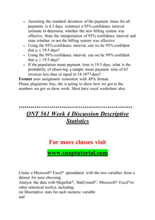  Assuming the standard deviation of the payment times for all
payments is 4.2 days, construct a 95% confidence interval
estimate to determine whether the new billing system was
effective. State the interpretation of 95% confidence interval and
state whether or not the billing system was effective.
 Using the 95% confidence interval, can we be 95% confident
that µ ≤ 19.5 days?
 Using the 99% confidence interval, can we be 99% confident
that µ ≤ 19.5 days?
 If the population mean payment time is 19.5 days, what is the
probability of observing a sample mean payment time of 65
invoices less than or equal to 18.1077 days?
Format your assignment consistent with APA format.
Please plagiarism free, she is acting to show how we got to the
numbers we got so show work. Must have excel worksheet also.
*******************************************************
QNT 561 Week 4 Discussion Descriptive
Statistics
For more classes visit
www.snaptutorial.com
Create a Microsoft® Excel® spreadsheet with the two variables from a
dataset for your choosing.
Analyze the data with MegaStat®, StatCrunch®, Microsoft® Excel®or
other statistical tool(s), including:
(a) Descriptive stats for each numeric variable
and
 