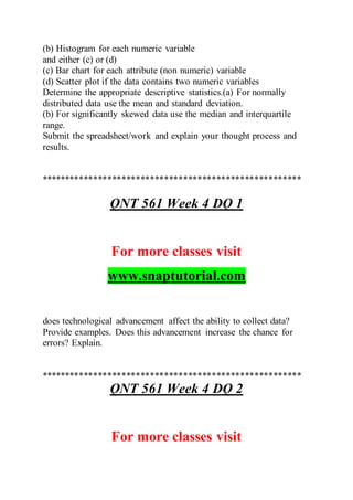(b) Histogram for each numeric variable
and either (c) or (d)
(c) Bar chart for each attribute (non numeric) variable
(d) Scatter plot if the data contains two numeric variables
Determine the appropriate descriptive statistics.(a) For normally
distributed data use the mean and standard deviation.
(b) For significantly skewed data use the median and interquartile
range.
Submit the spreadsheet/work and explain your thought process and
results.
*******************************************************
QNT 561 Week 4 DQ 1
For more classes visit
www.snaptutorial.com
does technological advancement affect the ability to collect data?
Provide examples. Does this advancement increase the chance for
errors? Explain.
*******************************************************
QNT 561 Week 4 DQ 2
For more classes visit
 