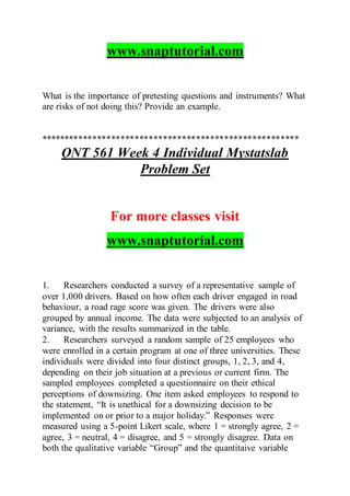 www.snaptutorial.com
What is the importance of pretesting questions and instruments? What
are risks of not doing this? Provide an example.
*******************************************************
QNT 561 Week 4 Individual Mystatslab
Problem Set
For more classes visit
www.snaptutorial.com
1. Researchers conducted a survey of a representative sample of
over 1,000 drivers. Based on how often each driver engaged in road
behaviour, a road rage score was given. The drivers were also
grouped by annual income. The data were subjected to an analysis of
variance, with the results summarized in the table.
2. Researchers surveyed a random sample of 25 employees who
were enrolled in a certain program at one of three universities. These
individuals were divided into four distinct groups, 1, 2, 3, and 4,
depending on their job situation at a previous or current firm. The
sampled employees completed a questionnaire on their ethical
perceptions of downsizing. One item asked employees to respond to
the statement, “It is unethical for a downsizing decision to be
implemented on or prior to a major holiday.” Responses were
measured using a 5-point Likert scale, where 1 = strongly agree, 2 =
agree, 3 = neutral, 4 = disagree, and 5 = strongly disagree. Data on
both the qualitative variable “Group” and the quantitaive variable
 