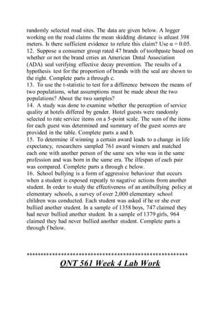 randomly selected road sites. The data are given below. A logger
working on the road claims the mean skidding distance is atleast 398
meters. Is there sufficient evidence to refute this claim? Use α = 0.05.
12. Suppose a consumer group rated 47 brands of toothpaste based on
whether or not the brand crries an American Dntal Association
(ADA) seal verifying effective decay prevention. The results of a
hypothesis test for the proportion of brands with the seal are shown to
the right. Complete parts a through c.
13. To use the t-statistic to test for a difference between the means of
two populations, what assumptions must be made about the two
populations? About the two samples?
14. A study was done to examine whether the perception of service
quality at hotels differed by gender. Hotel guests were randomly
selected to rate service items on a 5-point scale. The sum of the items
for each guest was determined and summary of the guest scores are
provided in the table. Complete parts a and b.
15. To determine if winning a certain award leads to a change in life
expectancy, researchers sampled 761 award winners and matched
each one with another person of the same sex who was in the same
profession and was born in the same era. The ilfespan of each pair
was compared. Complete parts a through c below.
16. School bullying is a form of aggressive behaviour that occurs
when a student is exposed repeatly to nagative actions from another
student. In order to study the effectiveness of an antibullying policy at
elementary schools, a survey of over 2,000 elementary school
children was conducted. Each student was asked if he or she ever
bullied another student. In a sample of 1358 boys, 747 claimed they
had never bullied another student. In a sample of 1379 girls, 964
claimed they had never bullied another student. Complete parts a
through f below.
*******************************************************
QNT 561 Week 4 Lab Work
 