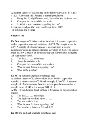 A random sample of six resulted in the following values: 118, 105,
112, 119, 105 and 111. Assume a normal population
a. Using the .05 significance level, determine the decision rule?
b. Compute the value of the test static.
c. 1. What is your decision regarding the Ho?
2. Can we conclude the mean is different from 100?
d. Estimate the p-value
Chapter 11:
Ex 2) A sample of 65 observations is selected from one population
with a population standard deviation of 0.75. The sample mean is
2.67. A sample of 50 observations is selected from a second
population with a population standard deviation of 0.66. The sample
mean is 2.59. Conduct of the following test of hypothesis using the
.08 significance level.
a. This is a ……… tailed test
b. State the decision rule
c. Compute the value of the test statistic
d. What is your decision regarding Ho?
e. What is the p-value?
Ex 8) The null and alternate hypotheses are:
A random sample of 15 observations from the first population
revealed a sample mean of 350 and a sample S.D of 12. A random
sample of 17 observations from the second population revealed a
sample mean of 342 and a sample S.D of 15.
At the .10 significance level, is there a difference in the population
means?
a. This is a ……… tailed test
b. The decision rule is to reject ……..
c. The test statistic is t= ………..
d. What is your decision regarding Ho?
e. The p-value is between 0.1 and 0.2?
Ex 14) The null and alternate hypotheses are:
 