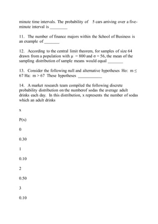 minute time intervals. The probability of 5 cars arriving over a five-
minute interval is ________
11. The number of finance majors within the School of Business is
an example of _______
12. According to the central limit theorem, for samples of size 64
drawn from a population with µ = 800 and σ = 56, the mean of the
sampling distribution of sample means would equal _______
13. Consider the following null and alternative hypotheses Ho: m ≤
67 Ha: m > 67 These hypotheses ___________
14. A market research team compiled the following discrete
probability distribution on the numberof sodas the average adult
drinks each day. In this distribution, x represents the number of sodas
which an adult drinks
x
P(x)
0
0.30
1
0.10
2
0.50
3
0.10
 