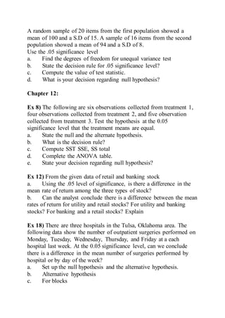 A random sample of 20 items from the first population showed a
mean of 100 and a S.D of 15. A sample of 16 items from the second
population showed a mean of 94 and a S.D of 8.
Use the .05 significance level
a. Find the degrees of freedom for unequal variance test
b. State the decision rule for .05 significance level?
c. Compute the value of test statistic.
d. What is your decision regarding null hypothesis?
Chapter 12:
Ex 8) The following are six observations collected from treatment 1,
four observations collected from treatment 2, and five observation
collected from treatment 3. Test the hypothesis at the 0.05
significance level that the treatment means are equal.
a. State the null and the alternate hypothesis.
b. What is the decision rule?
c. Compute SST SSE, SS total
d. Complete the ANOVA table.
e. State your decision regarding null hypothesis?
Ex 12) From the given data of retail and banking stock
a. Using the .05 level of significance, is there a difference in the
mean rate of return among the three types of stock?
b. Can the analyst conclude there is a difference between the mean
rates of return for utility and retail stocks? For utility and banking
stocks? For banking and a retail stocks? Explain
Ex 18) There are three hospitals in the Tulsa, Oklahoma area. The
following data show the number of outpatient surgeries performed on
Monday, Tuesday, Wednesday, Thursday, and Friday at a each
hospital last week. At the 0.05 significance level, can we conclude
there is a difference in the mean number of surgeries performed by
hospital or by day of the week?
a. Set up the null hypothesis and the alternative hypothesis.
b. Alternative hypothesis
c. For blocks
 