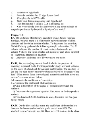 d. Alternative hypothesis
e. State the decision for .05 significance level
f. Complete the ANOVA table
g. State your decision regarding null hypothesis?
h. The decision for F value at 0.05 significance is:
i. Can we conclude there is a difference in the mean number of
surgeries performed by hospital or by day of the week?
Chapter 13:
EX. 16) Mr.James McWhinney, president Daniel-James Financial
Services, believes there is a relationship between number of client
contacts and the dollar amount of sales. To document this assertion,
Mr.McWhinney gathered the following sample information. The X
column indicates the number of client contacts last month, and
column Y shows the value of sales last month for each client sampled
a) Determine Regression equation
b) Determine Estimated sales if 40 contacts are made
EX.18) We are studying mutual bond funds for the purpose of
investing in several funds. For this particular study, we want to focus
on the assets of a fund and its five-year performance. The question is:
can the five-year rate of return be estimated based on the assets of the
fund? Nine mutual funds were selected at random and their assets and
rates of return are shown below.
b-1. compute the coefficient of correlation.
b-2. Compute the coefficient of determination
c) Give a description of the degree of association between the
variables
d) Determine the regression equation. Use assets as the independent
variable.
e) For a fund with $400.0 million in sales, determine the five-year
rate of return.
EX.30) On the first statistics exam, the coefficient of determination
between the hours studied and the grade earned was 80%. The
standard error of estimate was 10. There were 20 students in the class.
 