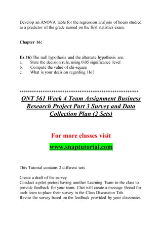 Develop an ANOVA table for the regression analysis of hours studied
as a predictor of the grade earned on the first statistics exam.
Chapter 16:
Ex 16) The null hypothesis and the alternate hypothesis are:
a. State the decision rule, using 0.05 significance level
b. Compute the value of chi-square
c. What is your decision regarding Ho?
*******************************************************
QNT 561 Week 4 Team Assignment Business
Research Project Part 3 Survey and Data
Collection Plan (2 Sets)
For more classes visit
www.snaptutorial.com
This Tutorial contains 2 different sets
Create a draft of the survey.
Conduct a pilot pretest having another Learning Team in the class to
provide feedback for your team. Chet will create a message thread for
each team to place their survey in the Class Discussion Tab.
Revise the survey based on the feedback provided by your classmates.
 