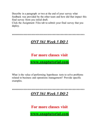 Describe in a paragraph or two at the end of your survey what
feedback was provided by the other team and how did that impact this
final survey from you initial draft.
Click the Assignment Files tab to submit your final survey that you
deploy.
*******************************************************
QNT 561 Week 5 DQ 1
For more classes visit
www.snaptutorial.com
What is the value of performing hypotheses tests to solve problems
related to business and operations management? Provide specific
examples.
*******************************************************
QNT 561 Week 5 DQ 2
For more classes visit
www.snaptutorial.com
 
