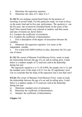 a. Determine the regression equation.
b. Determine the value of Y when X is 7.
Ex 18) We are studying mutual bond funds for the purpose of
investing in several funds. For this particular study, we want to focus
on the assets fund and its five-year performance. The question is : can
the five-year rate of return be estimated based on the assets of the
fund? Nine mutual funds were selected at random, and their assets
and rates of returns are shown below:
b-1. Compute the coefficient of correlation.
b-2. Compute the coefficient of determination
c. Give a description of the degree of association between the
variables.
d. Determine the regression equation. Use assets as the
independent variable
e. For a fund with $400.0 million in sales, determine the five year
rate of return
Ex 22) The owner of Maumee Ford-Mercury-Volvo wants to study
the relationship between the age of a car and its selling price. Listed
below is a random sample of 12 used cars sold at the dealership
during last year
The regression equation is y=11.18-0.48X, the sample size is 12, and
the standard error of the slope is 0.23. Use the .05 significance level.
Can we conclude that the slope of the regression line is less than zero?
EX.26) The owner of Maumee Ford-Mercury-Volvo wants to study
the relationship between the age of a car and its selling price. Listed
below is a random sample of 12 used cars sold at the dealership
during last year.
a) Determine standard error of estimation.
b) Determine the coefficient of determination.
c) Interpret the coefficient of determination
Chapter 14:
 