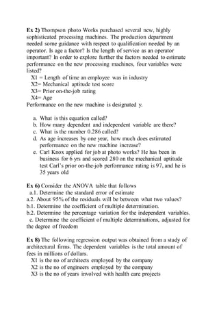 Ex 2) Thompson photo Works purchased several new, highly
sophisticated processing machines. The production department
needed some guidance with respect to qualification needed by an
operator. Is age a factor? Is the length of service as an operator
important? In order to explore further the factors needed to estimate
performance on the new processing machines, four variables were
listed?
X1 = Length of time an employee was in industry
X2= Mechanical aptitude test score
X3= Prior on-the-job rating
X4= Age
Performance on the new machine is designated y.
a. What is this equation called?
b. How many dependent and independent variable are there?
c. What is the number 0.286 called?
d. As age increases by one year, how much does estimated
performance on the new machine increase?
e. Carl Knox applied for job at photo works? He has been in
business for 6 yrs and scored 280 on the mechanical aptitude
test Carl’s prior on-the-job performance rating is 97, and he is
35 years old
Ex 6) Consider the ANOVA table that follows
a.1. Determine the standard error of estimate
a.2. About 95% of the residuals will be between what two values?
b.1. Determine the coefficient of multiple determination.
b.2. Determine the percentage variation for the independent variables.
c. Determine the coefficient of multiple determinations, adjusted for
the degree of freedom
Ex 8) The following regression output was obtained from a study of
architectural firms. The dependent variables is the total amount of
fees in millions of dollars.
X1 is the no of architects employed by the company
X2 is the no of engineers employed by the company
X3 is the no of years involved with health care projects
 