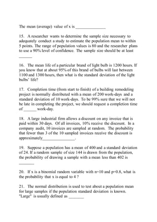 The mean (average) value of x is ______________
15. A researcher wants to determine the sample size necessary to
adequately conduct a study to estimate the population mean to within
5 points. The range of population values is 80 and the researcher plans
to use a 90% level of confidence. The sample size should be at least
______
16. The mean life of a particular brand of light bulb is 1200 hours. If
you know that at about 95% of this brand of bulbs will last between
1100 and 1300 hours, then what is the standard deviation of the light
bulbs’ life?
17. Completion time (from start to finish) of a building remodeling
project is normally distributed with a mean of 200 work-days and a
standard deviation of 10 work-days. To be 99% sure that we will not
be late in completing the project, we should request a completion time
of ______ work-day.
18. A large industrial firm allows a discount on any invoice that is
paid within 30 days. Of all invoices, 10% receive the discount. In a
company audit, 10 invoices are sampled at random. The probability
that fewer than 3 of the 10 sampled invoices receive the discount is
approximately_______________.
19. Suppose a population has a mean of 400 and a standard deviation
of 24. If a random sample of size 144 is drawn from the population,
the probability of drawing a sample with a mean less than 402 is
_______
20. If x is a binomial random variable with n=10 and p=0.8, what is
the probability that x is equal to 4 ?
21. The normal distribution is used to test about a population mean
for large samples if the population standard deviation is known.
"Large" is usually defined as _______
 