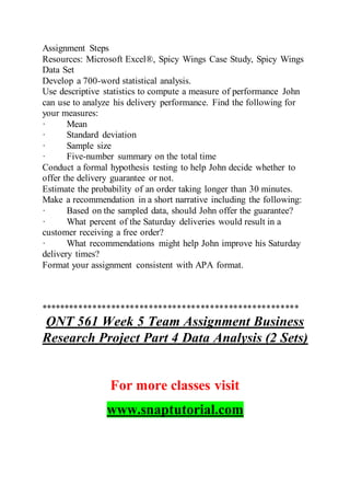 Assignment Steps
Resources: Microsoft Excel®, Spicy Wings Case Study, Spicy Wings
Data Set
Develop a 700-word statistical analysis.
Use descriptive statistics to compute a measure of performance John
can use to analyze his delivery performance. Find the following for
your measures:
· Mean
· Standard deviation
· Sample size
· Five-number summary on the total time
Conduct a formal hypothesis testing to help John decide whether to
offer the delivery guarantee or not.
Estimate the probability of an order taking longer than 30 minutes.
Make a recommendation in a short narrative including the following:
· Based on the sampled data, should John offer the guarantee?
· What percent of the Saturday deliveries would result in a
customer receiving a free order?
· What recommendations might help John improve his Saturday
delivery times?
Format your assignment consistent with APA format.
*******************************************************
QNT 561 Week 5 Team Assignment Business
Research Project Part 4 Data Analysis (2 Sets)
For more classes visit
www.snaptutorial.com
 