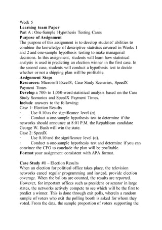 Week 5
Learning team Paper
Part A : One-Sample Hypothesis Testing Cases
Purpose of Assignment
The purpose of this assignment is to develop students' abilities to
combine the knowledge of descriptive statistics covered in Weeks 1
and 2 and one-sample hypothesis testing to make managerial
decisions. In this assignment, students will learn how statistical
analysis is used in predicting an election winner in the first case. In
the second case, students will conduct a hypothesis test to decide
whether or not a shipping plan will be profitable.
Assignment Steps
Resources: Microsoft Excel®, Case Study Scenarios, SpeedX
Payment Times
Develop a 700- to 1,050-word statistical analysis based on the Case
Study Scenarios and SpeedX Payment Times.
Include answers to the following:
Case 1: Election Results
· Use 0.10 as the significance level (α).
· Conduct a one-sample hypothesis test to determine if the
networks should announce at 8:01 P.M. the Republican candidate
George W. Bush will win the state.
Case 2: SpeedX
· Use 0.10 and the significance level (α).
· Conduct a one-sample hypothesis test and determine if you can
convince the CFO to conclude the plan will be profitable.
Format your assignment consistent with APA format.
Case Study #1 – Election Results
When an election for political office takes place, the television
networks cancel regular programming and instead, provide election
coverage. When the ballots are counted, the results are reported.
However, for important offices such as president or senator in large
states, the networks actively compete to see which will be the first to
predict a winner. This is done through exit polls, wherein a random
sample of voters who exit the polling booth is asked for whom they
voted. From the data, the sample proportion of voters supporting the
 