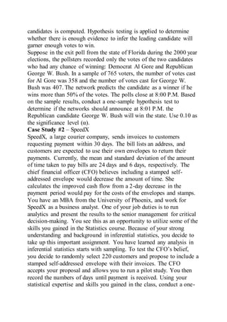 candidates is computed. Hypothesis testing is applied to determine
whether there is enough evidence to infer the leading candidate will
garner enough votes to win.
Suppose in the exit poll from the state of Florida during the 2000 year
elections, the pollsters recorded only the votes of the two candidates
who had any chance of winning: Democrat Al Gore and Republican
George W. Bush. In a sample of 765 voters, the number of votes cast
for Al Gore was 358 and the number of votes cast for George W.
Bush was 407. The network predicts the candidate as a winner if he
wins more than 50% of the votes. The polls close at 8:00 P.M. Based
on the sample results, conduct a one-sample hypothesis test to
determine if the networks should announce at 8:01 P.M. the
Republican candidate George W. Bush will win the state. Use 0.10 as
the significance level (α).
Case Study #2 – SpeedX
SpeedX, a large courier company, sends invoices to customers
requesting payment within 30 days. The bill lists an address, and
customers are expected to use their own envelopes to return their
payments. Currently, the mean and standard deviation of the amount
of time taken to pay bills are 24 days and 6 days, respectively. The
chief financial officer (CFO) believes including a stamped self-
addressed envelope would decrease the amount of time. She
calculates the improved cash flow from a 2-day decrease in the
payment period would pay for the costs of the envelopes and stamps.
You have an MBA from the University of Phoenix, and work for
SpeedX as a business analyst. One of your job duties is to run
analytics and present the results to the senior management for critical
decision-making. You see this as an opportunity to utilize some of the
skills you gained in the Statistics course. Because of your strong
understanding and background in inferential statistics, you decide to
take up this important assignment. You have learned any analysis in
inferential statistics starts with sampling. To test the CFO’s belief,
you decide to randomly select 220 customers and propose to include a
stamped self-addressed envelope with their invoices. The CFO
accepts your proposal and allows you to run a pilot study. You then
record the numbers of days until payment is received. Using your
statistical expertise and skills you gained in the class, conduct a one-
 