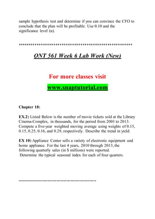 sample hypothesis test and determine if you can convince the CFO to
conclude that the plan will be profitable. Use 0.10 and the
significance level (α).
*******************************************************
QNT 561 Week 6 Lab Work (New)
For more classes visit
www.snaptutorial.com
Chapter 18:
EX.2) Listed Below is the number of movie tickets sold at the Library
Cinema-Complex, in thousands, for the period from 2001 to 2013.
Compute a five-year weighted moving average using weights of 0.15,
0.15, 0.25, 0.16, and 0.29, respectively. Describe the trend in yield.
EX 10) Appliance Center sells a variety of electronic equipment and
home appliance. For the last 4 years, 2010 through 2013, the
following quarterly sales (in $ millions) were reported.
Determine the typical seasonal index for each of four quarters.
*******************************************************
 