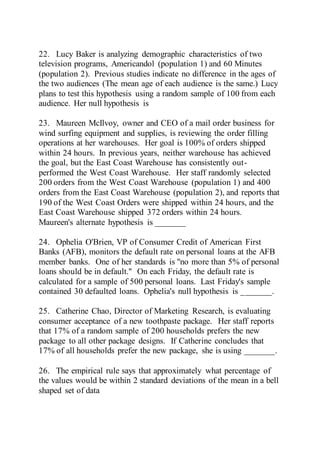 22. Lucy Baker is analyzing demographic characteristics of two
television programs, Americandol (population 1) and 60 Minutes
(population 2). Previous studies indicate no difference in the ages of
the two audiences (The mean age of each audience is the same.) Lucy
plans to test this hypothesis using a random sample of 100 from each
audience. Her null hypothesis is
23. Maureen McIlvoy, owner and CEO of a mail order business for
wind surfing equipment and supplies, is reviewing the order filling
operations at her warehouses. Her goal is 100% of orders shipped
within 24 hours. In previous years, neither warehouse has achieved
the goal, but the East Coast Warehouse has consistently out-
performed the West Coast Warehouse. Her staff randomly selected
200 orders from the West Coast Warehouse (population 1) and 400
orders from the East Coast Warehouse (population 2), and reports that
190 of the West Coast Orders were shipped within 24 hours, and the
East Coast Warehouse shipped 372 orders within 24 hours.
Maureen's alternate hypothesis is _______
24. Ophelia O'Brien, VP of Consumer Credit of American First
Banks (AFB), monitors the default rate on personal loans at the AFB
member banks. One of her standards is "no more than 5% of personal
loans should be in default." On each Friday, the default rate is
calculated for a sample of 500 personal loans. Last Friday's sample
contained 30 defaulted loans. Ophelia's null hypothesis is _______.
25. Catherine Chao, Director of Marketing Research, is evaluating
consumer acceptance of a new toothpaste package. Her staff reports
that 17% of a random sample of 200 households prefers the new
package to all other package designs. If Catherine concludes that
17% of all households prefer the new package, she is using _______.
26. The empirical rule says that approximately what percentage of
the values would be within 2 standard deviations of the mean in a bell
shaped set of data
 