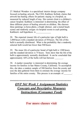 27. Medical Wonders is a specialized interior design company
focused on healing artwork. The CEO, Kathleen Kelledy claims that
artwork has healing effects for patients staying in a hospital, as
measured by reduced length of stay. Her current client is a children’s
cancer hospital. Kathleen is interested in determining the effect of
three different pieces of healing artwork on children. She chooses
three paintings (a horse photo, a bright abstract, and a muted beach
scene) and randomly assigns six hospital rooms to each painting.
Kathleen's null hypothesis is _____________
28. The expected (mean) life of a particular type of light bulb is
1,000 hours with a standard deviation of 50 hours. The life of this
bulb is normally distributed. What is the probability that a randomly
selected bulb would last fewer than 940 hours
29. The mean life of a particular brand of light bulb is 1200 hours
and the standard deviation is 75 hours. Tests show that the life of the
bulb is approximately normally distributed. It can be concluded that
approximately 68% of the bulbs will last between _______.
30. A market researcher is interested in determining the average
income for families in San Mateo County, California. To accomplish
this, she takes a random sample of 300 families from the county and
uses the data gathered from them to estimate the average income for
families of the entire county. This process is an example of _______.
*******************************************************
QNT 561 Week 1 Assignment Statistics
Concepts and Descriptive Measures
Instructions (Consumer Food)
For more classes visit
 