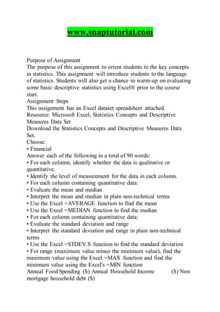 www.snaptutorial.com
Purpose of Assignment
The purpose of this assignment to orient students to the key concepts
in statistics. This assignment will introduce students to the language
of statistics. Students will also get a chance to warm-up on evaluating
some basic descriptive statistics using Excel® prior to the course
start.
Assignment Steps
This assignment has an Excel dataset spreadsheet attached.
Resource: Microsoft Excel, Statistics Concepts and Descriptive
Measures Data Set
Download the Statistics Concepts and Descriptive Measures Data
Set.
Choose:
• Financial
Answer each of the following in a total of 90 words:
• For each column, identify whether the data is qualitative or
quantitative.
• Identify the level of measurement for the data in each column.
• For each column containing quantitative data:
• Evaluate the mean and median
• Interpret the mean and median in plain non-technical terms
• Use the Excel =AVERAGE function to find the mean
• Use the Excel =MEDIAN function to find the median
• For each column containing quantitative data:
• Evaluate the standard deviation and range
• Interpret the standard deviation and range in plain non-technical
terms
• Use the Excel =STDEV.S function to find the standard deviation
• For range (maximum value minus the minimum value), find the
maximum value using the Excel =MAX function and find the
minimum value using the Excel's =MIN function
Annual Food Spending ($) Annual Household Income ($) Non
mortgage household debt ($)
 