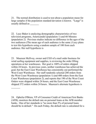 21. The normal distribution is used to test about a population mean for
large samples if the population standard deviation is known. "Large" is
usually defined as _______
22. Lucy Baker is analyzing demographic characteristics of two
television programs, Americandol (population 1) and 60 Minutes
(population 2). Previous studies indicate no difference in the ages of the
two audiences (The mean age of each audience is the same.) Lucy plans
to test this hypothesis using a random sample of 100 from each
audience. Her null hypothesis is
23. Maureen McIlvoy, owner and CEO of a mail order business for
wind surfing equipment and supplies, is reviewing the order filling
operations at her warehouses. Her goal is 100% of orders shipped
within 24 hours. In previous years, neither warehouse has achieved the
goal, but the East Coast Warehouse has consistently out-performed the
West Coast Warehouse. Her staff randomly selected 200 orders from
the West Coast Warehouse (population 1) and 400 orders from the East
Coast Warehouse (population 2), and reports that 190 of the West Coast
Orders were shipped within 24 hours, and the East Coast Warehouse
shipped 372 orders within 24 hours. Maureen's alternate hypothesis is
_______
24. Ophelia O'Brien, VP of Consumer Credit of American First Banks
(AFB), monitors the default rate on personal loans at the AFB member
banks. One of her standards is "no more than 5% of personal loans
should be in default." On each Friday, the default rate is calculated for a
 