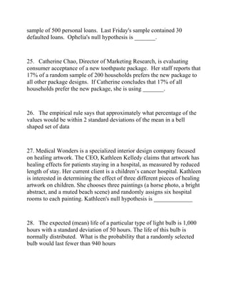 sample of 500 personal loans. Last Friday's sample contained 30
defaulted loans. Ophelia's null hypothesis is _______.
25. Catherine Chao, Director of Marketing Research, is evaluating
consumer acceptance of a new toothpaste package. Her staff reports that
17% of a random sample of 200 households prefers the new package to
all other package designs. If Catherine concludes that 17% of all
households prefer the new package, she is using _______.
26. The empirical rule says that approximately what percentage of the
values would be within 2 standard deviations of the mean in a bell
shaped set of data
27. Medical Wonders is a specialized interior design company focused
on healing artwork. The CEO, Kathleen Kelledy claims that artwork has
healing effects for patients staying in a hospital, as measured by reduced
length of stay. Her current client is a children’s cancer hospital. Kathleen
is interested in determining the effect of three different pieces of healing
artwork on children. She chooses three paintings (a horse photo, a bright
abstract, and a muted beach scene) and randomly assigns six hospital
rooms to each painting. Kathleen's null hypothesis is _____________
28. The expected (mean) life of a particular type of light bulb is 1,000
hours with a standard deviation of 50 hours. The life of this bulb is
normally distributed. What is the probability that a randomly selected
bulb would last fewer than 940 hours
 