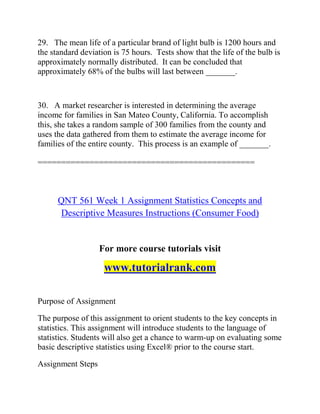 29. The mean life of a particular brand of light bulb is 1200 hours and
the standard deviation is 75 hours. Tests show that the life of the bulb is
approximately normally distributed. It can be concluded that
approximately 68% of the bulbs will last between _______.
30. A market researcher is interested in determining the average
income for families in San Mateo County, California. To accomplish
this, she takes a random sample of 300 families from the county and
uses the data gathered from them to estimate the average income for
families of the entire county. This process is an example of _______.
==============================================
QNT 561 Week 1 Assignment Statistics Concepts and
Descriptive Measures Instructions (Consumer Food)
For more course tutorials visit
www.tutorialrank.com
Purpose of Assignment
The purpose of this assignment to orient students to the key concepts in
statistics. This assignment will introduce students to the language of
statistics. Students will also get a chance to warm-up on evaluating some
basic descriptive statistics using Excel® prior to the course start.
Assignment Steps
 