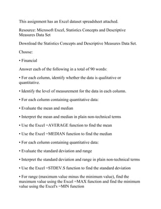 This assignment has an Excel dataset spreadsheet attached.
Resource: Microsoft Excel, Statistics Concepts and Descriptive
Measures Data Set
Download the Statistics Concepts and Descriptive Measures Data Set.
Choose:
• Financial
Answer each of the following in a total of 90 words:
• For each column, identify whether the data is qualitative or
quantitative.
• Identify the level of measurement for the data in each column.
• For each column containing quantitative data:
• Evaluate the mean and median
• Interpret the mean and median in plain non-technical terms
• Use the Excel =AVERAGE function to find the mean
• Use the Excel =MEDIAN function to find the median
• For each column containing quantitative data:
• Evaluate the standard deviation and range
• Interpret the standard deviation and range in plain non-technical terms
• Use the Excel =STDEV.S function to find the standard deviation
• For range (maximum value minus the minimum value), find the
maximum value using the Excel =MAX function and find the minimum
value using the Excel's =MIN function
 