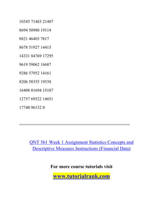 10345 71483 21407
8694 50980 19114
8821 46403 7817
8678 51927 14415
14331 84769 17295
9619 59062 16687
9286 57952 14161
8206 58355 19538
16408 81694 15187
12757 69522 14651
17740 96132 0
==============================================
QNT 561 Week 1 Assignment Statistics Concepts and
Descriptive Measures Instructions (Financial Data)
For more course tutorials visit
www.tutorialrank.com
 