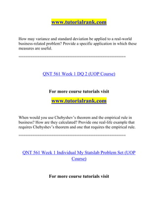 www.tutorialrank.com
How may variance and standard deviation be applied to a real-world
business-related problem? Provide a specific application in which these
measures are useful.
==============================================
QNT 561 Week 1 DQ 2 (UOP Course)
For more course tutorials visit
www.tutorialrank.com
When would you use Chebyshev’s theorem and the empirical rule in
business? How are they calculated? Provide one real-life example that
requires Chebyshev’s theorem and one that requires the empirical rule.
==============================================
QNT 561 Week 1 Individual My Statslab Problem Set (UOP
Course)
For more course tutorials visit
 