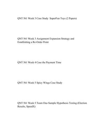 QNT 561 Week 3 Case Study SuperFun Toys (2 Papers)
QNT 561 Week 3 Assignment Expansion Strategy and
Establishing a Re-Order Point
QNT 561 Week 4 Case the Payment Time
QNT 561 Week 5 Spicy Wings Case Study
QNT 561 Week 5 Team One-Sample Hypothesis Testing (Election
Results, SpeedX)
 