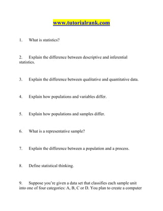 www.tutorialrank.com
1. What is statistics?
2. Explain the difference between descriptive and inferential
statistics.
3. Explain the difference between qualitative and quantitative data.
4. Explain how populations and variables differ.
5. Explain how populations and samples differ.
6. What is a representative sample?
7. Explain the difference between a population and a process.
8. Define statistical thinking.
9. Suppose you’re given a data set that classifies each sample unit
into one of four categories: A, B, C or D. You plan to create a computer
 