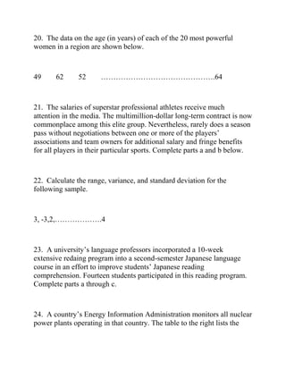 20. The data on the age (in years) of each of the 20 most powerful
women in a region are shown below.
49 62 52 ……………………………………….64
21. The salaries of superstar professional athletes receive much
attention in the media. The multimillion-dollar long-term contract is now
commonplace among this elite group. Nevertheless, rarely does a season
pass without negotiations between one or more of the players’
associations and team owners for additional salary and fringe benefits
for all players in their particular sports. Complete parts a and b below.
22. Calculate the range, variance, and standard deviation for the
following sample.
3, -3,2,……………….4
23. A university’s language professors incorporated a 10-week
extensive redaing program into a second-semester Japanese language
course in an effort to improve students’ Japanese reading
comprehension. Fourteen students participated in this reading program.
Complete parts a through c.
24. A country’s Energy Information Administration monitors all nuclear
power plants operating in that country. The table to the right lists the
 