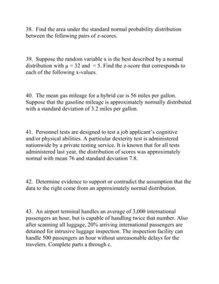38. Find the area under the standard normal probability distribution
between the following pairs of z-scores.
39. Suppose the random variable x is the best described by a normal
distribution with µ = 32 and = 5. Find the z-score that corresponds to
each of the following x-values.
40. The mean gas mileage for a hybrid car is 56 miles per gallon.
Suppose that the gasoline mileage is approximately normally distributed
with a standard deviation of 3.2 miles per gallon.
41. Personnel tests are designed to test a job applicant’s cognitive
and/or physical abilities. A particular dexterity test is administered
nationwide by a private testing service. It is known that for all tests
administered last year, the distribution of scores was approximately
normal with mean 76 and standard deviation 7.8.
42. Determine evidence to support or contradict the assumption that the
data to the right come from an approximately normal distribution.
43. An airport terminal handles an average of 3,000 international
passengers an hour, but is capable of handling twice that number. Also
after scanning all luggage, 20% arriving international passengers are
detained for intrusive luggage inspection. The inspection facility can
handle 500 passengers an hour without unreasonable delays for the
travelers. Complete parts a through c.
 