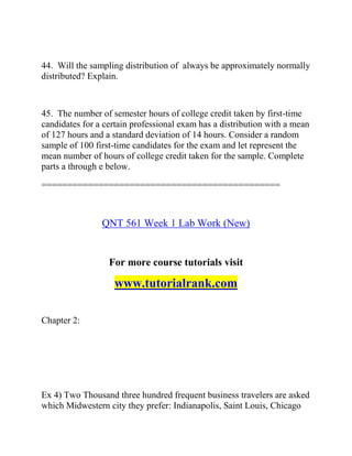 44. Will the sampling distribution of always be approximately normally
distributed? Explain.
45. The number of semester hours of college credit taken by first-time
candidates for a certain professional exam has a distribution with a mean
of 127 hours and a standard deviation of 14 hours. Consider a random
sample of 100 first-time candidates for the exam and let represent the
mean number of hours of college credit taken for the sample. Complete
parts a through e below.
==============================================
QNT 561 Week 1 Lab Work (New)
For more course tutorials visit
www.tutorialrank.com
Chapter 2:
Ex 4) Two Thousand three hundred frequent business travelers are asked
which Midwestern city they prefer: Indianapolis, Saint Louis, Chicago
 
