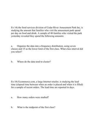 Ex 14) the food services division of Cedar River Amusement Park Inc, is
studying the amount that families who visit the amusement park spend
per day on food and drink. A sample of 40 families who visited the park
yesterday revealed they spend the following amounts:
a. Organize the data into a frequency distribution, using seven
classes and 15 as the lower limit of the first class. What class interval did
you select?
b. Where do the data tend to cluster?
Ex 18) Ecommerce.com, a large Internet retailer, is studying the lead
time (elapsed time between when an order is placed and when it is filled)
for a sample of recent orders. The lead time are reported in days.
a. How many orders were studied?
b. What is the midpoint of the first class?
 