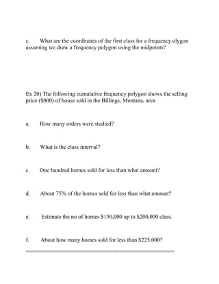 c. What are the coordinates of the first class for a frequency olygon
assuming we draw a frequency polygon using the midpoints?
Ex 20) The following cumulative frequency polygon shows the selling
price ($000) of house sold in the Billings, Montana, area
a. How many orders were studied?
b. What is the class interval?
c. One hundred homes sold for less than what amount?
d. About 75% of the homes sold for less than what amount?
e. Estimate the no of homes $150,000 up to $200,000 class.
f. About how many homes sold for less than $225,000?
==============================================
 