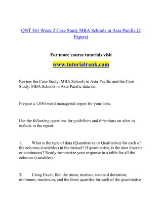 QNT 561 Week 2 Case Study MBA Schools in Asia Pacific (2
Papers)
For more course tutorials visit
www.tutorialrank.com
Review the Case Study: MBA Schools in Asia-Pacific and the Case
Study: MBA Schools in Asia-Pacific data set.
Prepare a 1,050-word managerial report for your boss.
Use the following questions for guidelines and directions on what to
include in the report:
1. What is the type of data (Quantitative or Qualitative) for each of
the columns (variables) in the dataset? If quantitative, is the data discrete
or continuous? Neatly summarize your response in a table for all the
columns (variables).
2. Using Excel, find the mean, median, standard deviation,
minimum, maximum, and the three quartiles for each of the quantitative
 