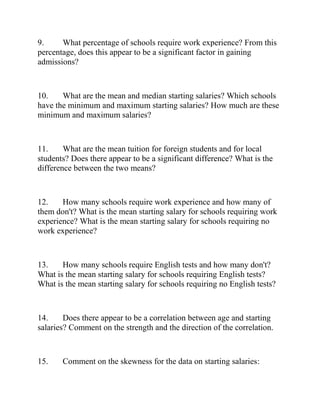9. What percentage of schools require work experience? From this
percentage, does this appear to be a significant factor in gaining
admissions?
10. What are the mean and median starting salaries? Which schools
have the minimum and maximum starting salaries? How much are these
minimum and maximum salaries?
11. What are the mean tuition for foreign students and for local
students? Does there appear to be a significant difference? What is the
difference between the two means?
12. How many schools require work experience and how many of
them don't? What is the mean starting salary for schools requiring work
experience? What is the mean starting salary for schools requiring no
work experience?
13. How many schools require English tests and how many don't?
What is the mean starting salary for schools requiring English tests?
What is the mean starting salary for schools requiring no English tests?
14. Does there appear to be a correlation between age and starting
salaries? Comment on the strength and the direction of the correlation.
15. Comment on the skewness for the data on starting salaries:
 