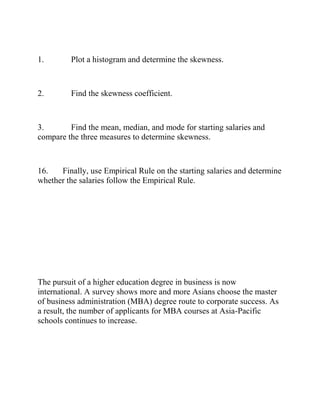 1. Plot a histogram and determine the skewness.
2. Find the skewness coefficient.
3. Find the mean, median, and mode for starting salaries and
compare the three measures to determine skewness.
16. Finally, use Empirical Rule on the starting salaries and determine
whether the salaries follow the Empirical Rule.
The pursuit of a higher education degree in business is now
international. A survey shows more and more Asians choose the master
of business administration (MBA) degree route to corporate success. As
a result, the number of applicants for MBA courses at Asia-Pacific
schools continues to increase.
 