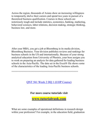 Across the region, thousands of Asians show an increasing willingness
to temporarily shelve their careers and spend two years in pursuit of a
theoretical business qualification. Courses in these schools are
notoriously tough and include statistics, economics, banking, marketing,
behavioral sciences, labor relations, decision making, strategic thinking,
business law, and more.
After your MBA, you get a job at Bloomberg in its media division,
Bloomberg Business. Your division publishes reviews and rankings for
business schools in the US and internationally. Because of your strong
analytical education from University of Phoenix, your boss assigns you
to work on preparing an analysis for data gathered for leading business
schools in the Asia-Pacific. The data set in the Excel® file shows some
of the characteristics of the leading Asia-Pacific business schools.
==============================================
QNT 561 Week 2 DQ 1 (UOP Course)
For more course tutorials visit
www.tutorialrank.com
What are some examples of operational definitions in research design
within your profession? For example, in the education field, graduation
 
