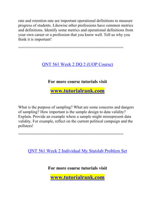 rate and retention rate are important operational definitions to measure
progress of students. Likewise other professions have common metrics
and definitions. Identify some metrics and operational definitions from
your own career or a profession that you know well. Tell us why you
think it is important!
==============================================
QNT 561 Week 2 DQ 2 (UOP Course)
For more course tutorials visit
www.tutorialrank.com
What is the purpose of sampling? What are some concerns and dangers
of sampling? How important is the sample design to data validity?
Explain. Provide an example where a sample might misrepresent data
validity. For example, reflect on the current political campaign and the
pollsters!
==============================================
QNT 561 Week 2 Individual My Statslab Problem Set
For more course tutorials visit
www.tutorialrank.com
 