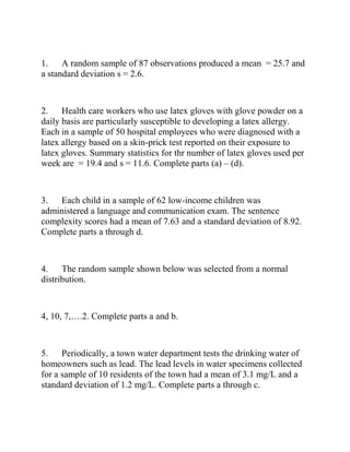 1. A random sample of 87 observations produced a mean = 25.7 and
a standard deviation s = 2.6.
2. Health care workers who use latex gloves with glove powder on a
daily basis are particularly susceptible to developing a latex allergy.
Each in a sample of 50 hospital employees who were diagnosed with a
latex allergy based on a skin-prick test reported on their exposure to
latex gloves. Summary statistics for thr number of latex gloves used per
week are = 19.4 and s = 11.6. Complete parts (a) – (d).
3. Each child in a sample of 62 low-income children was
administered a language and communication exam. The sentence
complexity scores had a mean of 7.63 and a standard deviation of 8.92.
Complete parts a through d.
4. The random sample shown below was selected from a normal
distribution.
4, 10, 7,….2. Complete parts a and b.
5. Periodically, a town water department tests the drinking water of
homeowners such as lead. The lead levels in water specimens collected
for a sample of 10 residents of the town had a mean of 3.1 mg/L and a
standard deviation of 1.2 mg/L. Complete parts a through c.
 