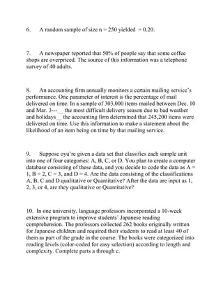 6. A random sample of size n = 250 yielded = 0.20.
7. A newspaper reported that 50% of people say that some coffee
shops are overpriced. The source of this information was a telephone
survey of 40 adults.
8. An accounting firm annually monitors a certain mailing service’s
performance. One parameter of interest is the percentage of mail
delivered on time. In a sample of 303,000 items mailed between Dec. 10
and Mar. 3---__ the most difficult delivery season due to bad weather
and holidays__ the accounting firm determined that 245,200 items were
delivered on time. Use this information to make a statement about the
likelihood of an item being on time by that mailing service.
9. Suppose oyu’re given a data set that classifies each sample unit
into one of four categories: A, B, C, or D. You plan to create a computer
database consisting of these data, and you decide to code the data as A =
1, B = 2, C = 3, and D = 4. Are the data consisting of the classifications
A, B, C and D qualitative or Quantitative? After the data are input as 1,
2, 3, or 4, are they qualitative or Quantitative?
10. In one university, language professors incorporated a 10-week
extensive program to improve students’ Japanese reading
comprehension. The professors collected 262 books originally written
for Japanese children and required their students to read at least 40 of
them as part of the grade in the course. The books were categorized into
reading levels (color-coded for easy selection) according to length and
complexity. Complete parts a through c.
 