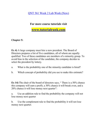 QNT 561 Week 2 Lab Work (New)
For more course tutorials visit
www.tutorialrank.com
Chapter 5:
Ex 4) A large company must hire a new president. The Board of
Directors prepares a list of five candidates, all of whom are equally
qualified. Two of these candidates are members of a minority group. To
avoid bias in the selection of the candidate, the company decides to
select the president by lottery.
a. What is the probability one of the minority candidate is hired?
b. Which concept of probability did you use to make this estimate?
Ex 14) The chair of the board of directors says, “ There is a 50% chance
this company will earn a profit, a 30% chance it will break even, and a
20% chance it will lose money next quarter”:
a. Use an addition rule to find the probability the company will not
lose money next quarter
b. Use the complement rule to find the probability it will not lose
money next quarter.
 