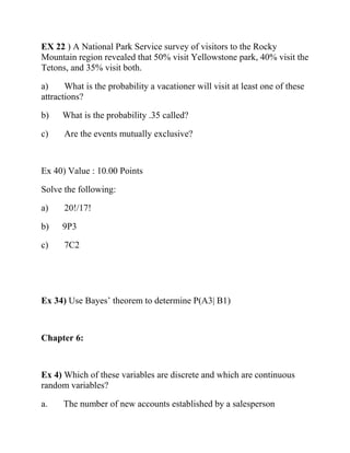 EX 22 ) A National Park Service survey of visitors to the Rocky
Mountain region revealed that 50% visit Yellowstone park, 40% visit the
Tetons, and 35% visit both.
a) What is the probability a vacationer will visit at least one of these
attractions?
b) What is the probability .35 called?
c) Are the events mutually exclusive?
Ex 40) Value : 10.00 Points
Solve the following:
a) 20!/17!
b) 9P3
c) 7C2
Ex 34) Use Bayes’ theorem to determine P(A3| B1)
Chapter 6:
Ex 4) Which of these variables are discrete and which are continuous
random variables?
a. The number of new accounts established by a salesperson
 
