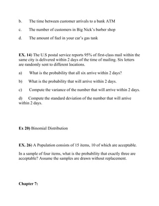 b. The time between customer arrivals to a bank ATM
c. The number of customers in Big Nick’s barber shop
d. The amount of fuel in your car’s gas tank
EX. 14) The U.S postal service reports 95% of first-class mail within the
same city is delivered within 2 days of the time of mailing. Six letters
are randomly sent to different locations.
a) What is the probability that all six arrive within 2 days?
b) What is the probability that will arrive within 2 days.
c) Compute the variance of the number that will arrive within 2 days.
d) Compute the standard deviation of the number that will arrive
within 2 days.
Ex 20) Binomial Distribution
EX. 26) A Population consists of 15 items, 10 of which are acceptable.
In a sample of four items, what is the probability that exactly three are
acceptable? Assume the samples are drawn without replacement.
Chapter 7:
 