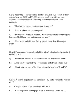 Ex 4) According to the insurance institute of America, a family of four
spends between $400 and $3,800 per year on all type of insurance.
Suppose the money spent is uniformly distributed between these
amounts.
a. What is the mean amount spent on insurance?
b. What is S.D of the amount spent?
c. If we select a family at random, What is the probability they spend
less than $2,000 per year on insurance per year?
d. What is the probability a family spends more than $3,000 per
year?
EX.10)The mean of a normal probability distribution is 60; the standard
deviation is 5.
a) About what percent of the observations lie between 55 and 65?
b) About what percent of the observations lie between 50 and 70?
c) About what percent of the observations lie between 45 and 75?
Ex 14) A normal population has a mean of 12.2 and a standard deviation
of 2.5
a. Complete the z value associated with 14.3
b. What proportion of the population is between 12.2 and 14.3?
 