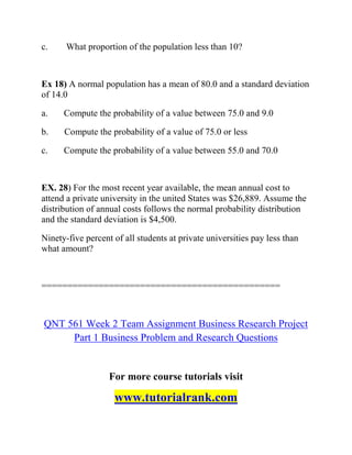 c. What proportion of the population less than 10?
Ex 18) A normal population has a mean of 80.0 and a standard deviation
of 14.0
a. Compute the probability of a value between 75.0 and 9.0
b. Compute the probability of a value of 75.0 or less
c. Compute the probability of a value between 55.0 and 70.0
EX. 28) For the most recent year available, the mean annual cost to
attend a private university in the united States was $26,889. Assume the
distribution of annual costs follows the normal probability distribution
and the standard deviation is $4,500.
Ninety-five percent of all students at private universities pay less than
what amount?
==============================================
QNT 561 Week 2 Team Assignment Business Research Project
Part 1 Business Problem and Research Questions
For more course tutorials visit
www.tutorialrank.com
 
