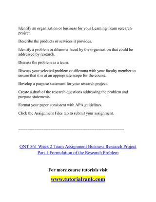 Identify an organization or business for your Learning Team research
project.
Describe the products or services it provides.
Identify a problem or dilemma faced by the organization that could be
addressed by research.
Discuss the problem as a team.
Discuss your selected problem or dilemma with your faculty member to
ensure that it is at an appropriate scope for the course.
Develop a purpose statement for your research project.
Create a draft of the research questions addressing the problem and
purpose statements.
Format your paper consistent with APA guidelines.
Click the Assignment Files tab to submit your assignment.
==============================================
QNT 561 Week 2 Team Assignment Business Research Project
Part 1 Formulation of the Research Problem
For more course tutorials visit
www.tutorialrank.com
 