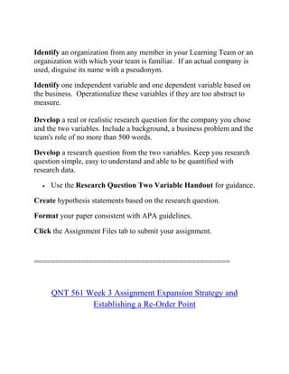 Identify an organization from any member in your Learning Team or an
organization with which your team is familiar. If an actual company is
used, disguise its name with a pseudonym.
Identify one independent variable and one dependent variable based on
the business. Operationalize these variables if they are too abstract to
measure.
Develop a real or realistic research question for the company you chose
and the two variables. Include a background, a business problem and the
team's role of no more than 500 words.
Develop a research question from the two variables. Keep you research
question simple, easy to understand and able to be quantified with
research data.
 Use the Research Question Two Variable Handout for guidance.
Create hypothesis statements based on the research question.
Format your paper consistent with APA guidelines.
Click the Assignment Files tab to submit your assignment.
==============================================
QNT 561 Week 3 Assignment Expansion Strategy and
Establishing a Re-Order Point
 