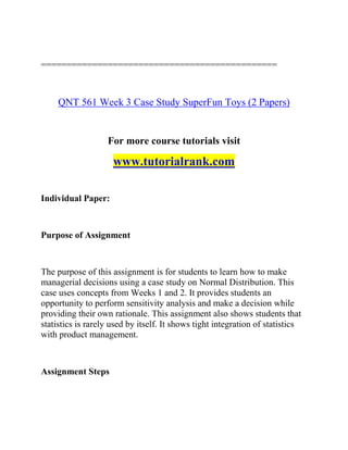 ==============================================
QNT 561 Week 3 Case Study SuperFun Toys (2 Papers)
For more course tutorials visit
www.tutorialrank.com
Individual Paper:
Purpose of Assignment
The purpose of this assignment is for students to learn how to make
managerial decisions using a case study on Normal Distribution. This
case uses concepts from Weeks 1 and 2. It provides students an
opportunity to perform sensitivity analysis and make a decision while
providing their own rationale. This assignment also shows students that
statistics is rarely used by itself. It shows tight integration of statistics
with product management.
Assignment Steps
 