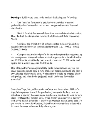 Develop a 1,050-word case study analysis including the following:
· Use the sales forecaster’s prediction to describe a normal
probability distribution that can be used to approximate the demand
distribution.
· Sketch the distribution and show its mean and standard deviation.
Hint: To find the standard deviation, think Empirical Rule covered in
Week 1.
· Compute the probability of a stock-out for the order quantities
suggested by members of the management team (i.e. 15,000; 18,000;
24,000; 28,000).
· Compute the projected profit for the order quantities suggested by
the management team under three scenarios: pessimistic in which sales
are 10,000 units, most likely case in which sales are 20,000 units, and
optimistic in which sales are 30,000 units.
One of SuperFun’s managers felt the profit potential was so great the
order quantity should have a 70% chance of meeting demand and only a
30% chance of any stock- outs. What quantity would be ordered under
this policy, and what is the projected profit under the three sales
scenarios?
SuperFun Toys, Inc., sells a variety of new and innovative children’s
toys. Management learned the pre-holiday season is the best time to
introduce a new toy because many families use this time to look for new
ideas for December holiday gifts. When SuperFun discovers a new toy
with good market potential, it chooses an October market entry date. To
get toys in its stores by October, SuperFun places one-time orders with
its manufacturers in June or July of each year.
 